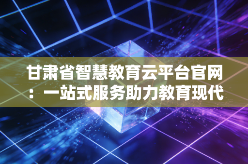 甘肃省智慧教育云平台官网：一站式服务助力教育现代化！