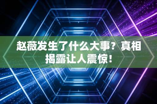 赵薇发生了什么大事？真相揭露让人震惊！