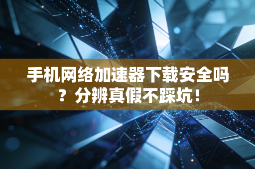 手机网络加速器下载安全吗？分辨真假不踩坑！