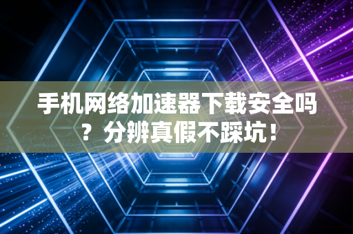 手机网络加速器下载安全吗？分辨真假不踩坑！