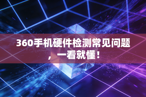 360手机硬件检测常见问题，一看就懂！