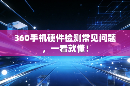 360手机硬件检测常见问题，一看就懂！