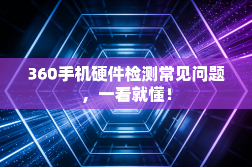 360手机硬件检测常见问题，一看就懂！
