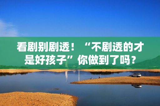 看剧别剧透！“不剧透的才是好孩子”你做到了吗？