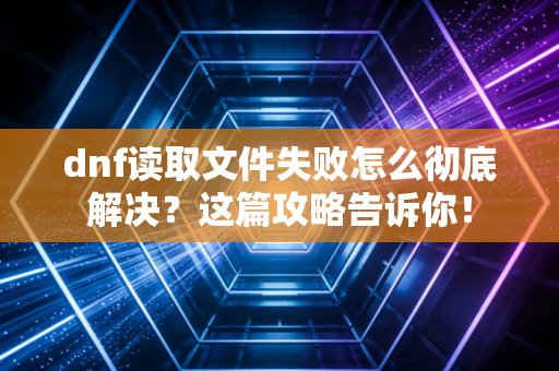 dnf读取文件失败怎么彻底解决？这篇攻略告诉你！