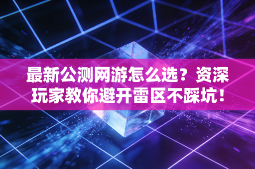 最新公测网游怎么选？资深玩家教你避开雷区不踩坑！