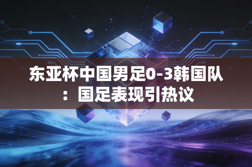 东亚杯中国男足0-3韩国队：国足表现引热议