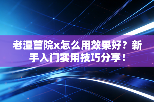 老湿营院x怎么用效果好？新手入门实用技巧分享！