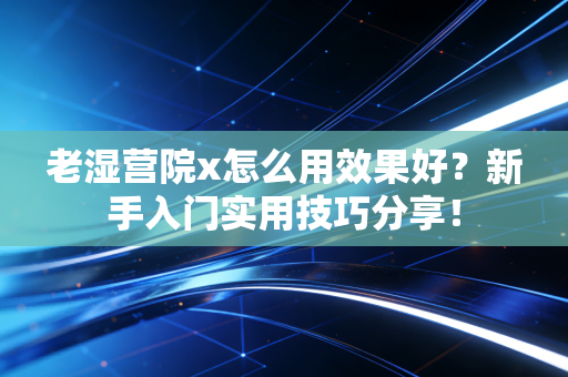 老湿营院x怎么用效果好？新手入门实用技巧分享！