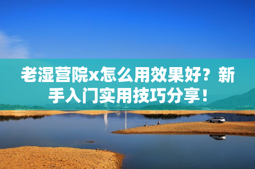 老湿营院x怎么用效果好？新手入门实用技巧分享！