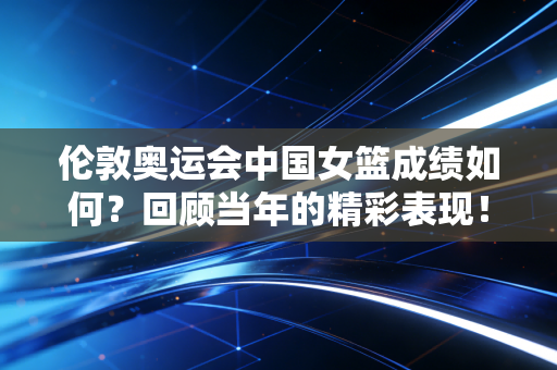 伦敦奥运会中国女篮成绩如何？回顾当年的精彩表现！