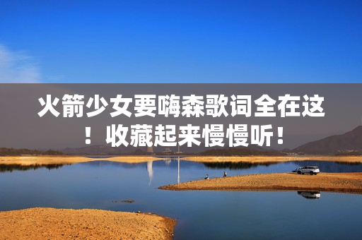火箭少女要嗨森歌词全在这！收藏起来慢慢听！