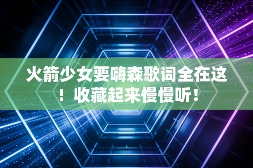 火箭少女要嗨森歌词全在这！收藏起来慢慢听！