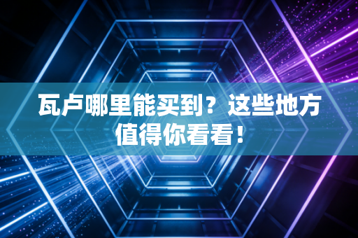 瓦卢哪里能买到？这些地方值得你看看！