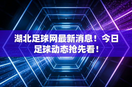 湖北足球网最新消息！今日足球动态抢先看！