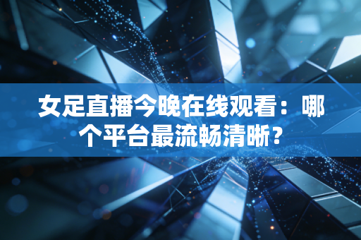 女足直播今晚在线观看：哪个平台最流畅清晰？