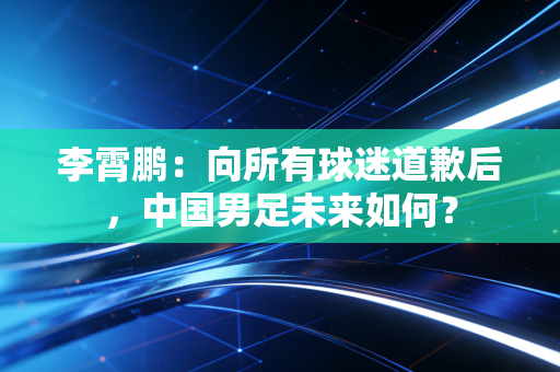 李霄鹏：向所有球迷道歉后，中国男足未来如何？