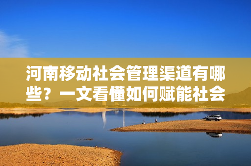 河南移动社会管理渠道有哪些？一文看懂如何赋能社会治理！
