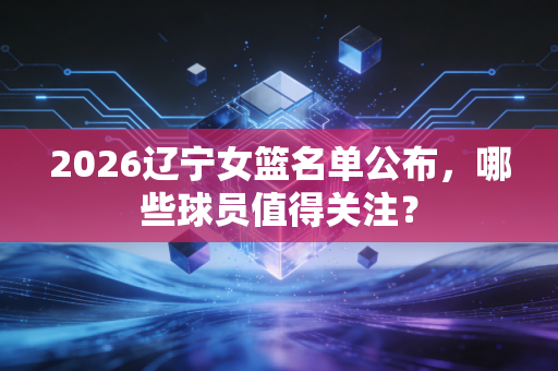 2026辽宁女篮名单公布，哪些球员值得关注？