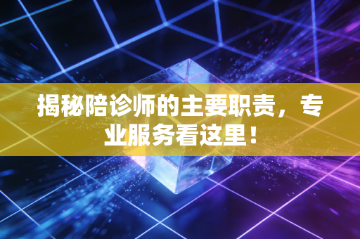 揭秘陪诊师的主要职责，专业服务看这里！
