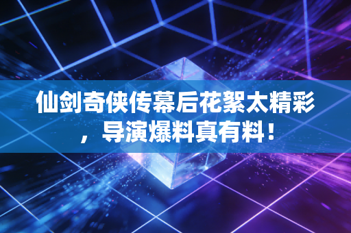 仙剑奇侠传幕后花絮太精彩，导演爆料真有料！