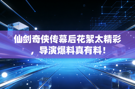 仙剑奇侠传幕后花絮太精彩，导演爆料真有料！
