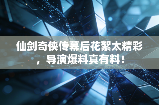 仙剑奇侠传幕后花絮太精彩，导演爆料真有料！