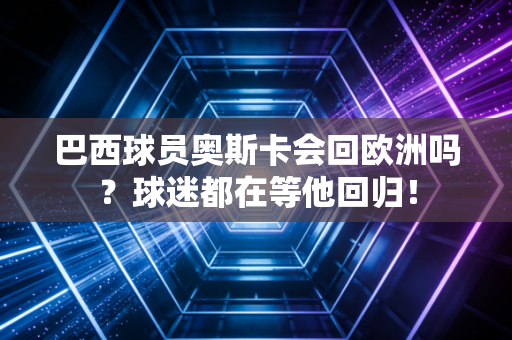 巴西球员奥斯卡会回欧洲吗？球迷都在等他回归！