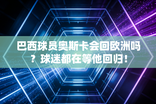 巴西球员奥斯卡会回欧洲吗？球迷都在等他回归！