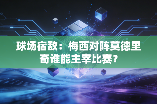 球场宿敌：梅西对阵莫德里奇谁能主宰比赛？