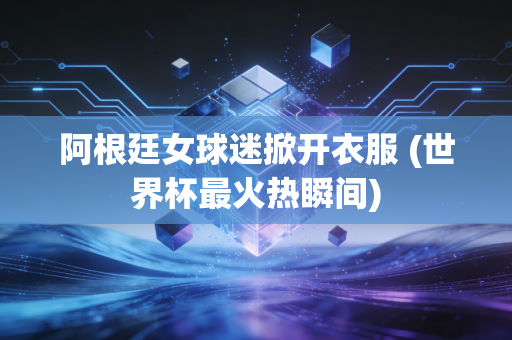 阿根廷女球迷掀开衣服 (世界杯最火热瞬间)