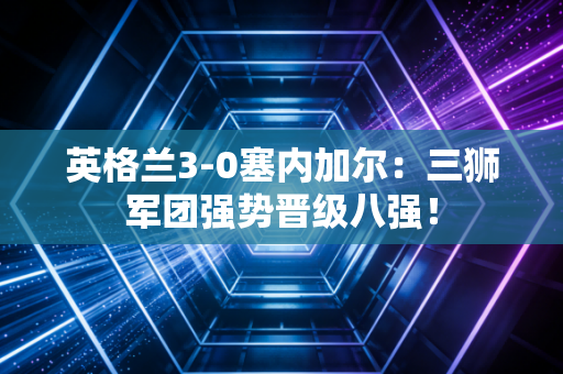 英格兰3-0塞内加尔：三狮军团强势晋级八强！