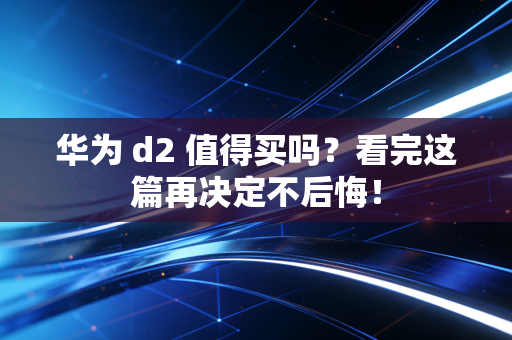 华为 d2 值得买吗？看完这篇再决定不后悔！