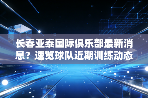 长春亚泰国际俱乐部最新消息？速览球队近期训练动态！