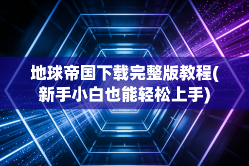 地球帝国下载完整版教程(新手小白也能轻松上手)