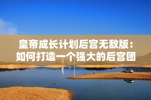 皇帝成长计划后宫无敌版：如何打造一个强大的后宫团！