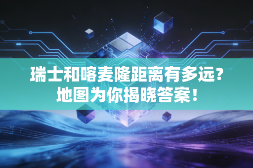 瑞士和喀麦隆距离有多远？地图为你揭晓答案！
