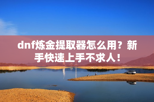 dnf炼金提取器怎么用？新手快速上手不求人！