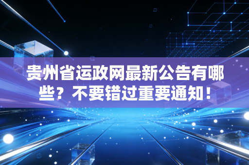 贵州省运政网最新公告有哪些？不要错过重要通知！