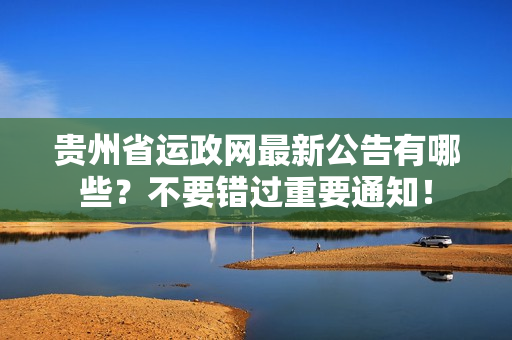 贵州省运政网最新公告有哪些？不要错过重要通知！