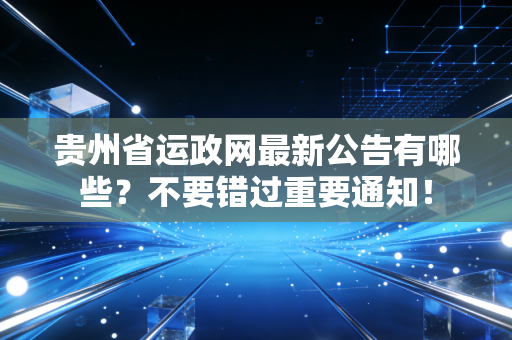 贵州省运政网最新公告有哪些？不要错过重要通知！