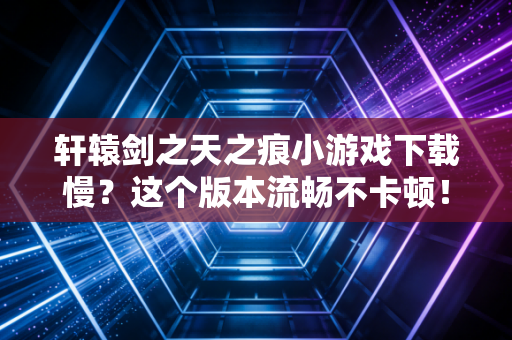 轩辕剑之天之痕小游戏下载慢？这个版本流畅不卡顿！
