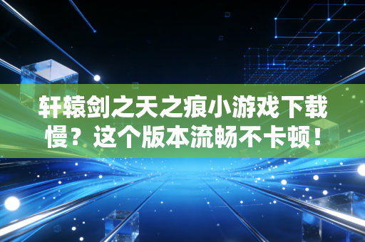 轩辕剑之天之痕小游戏下载慢？这个版本流畅不卡顿！