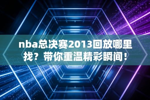 nba总决赛2013回放哪里找？带你重温精彩瞬间！