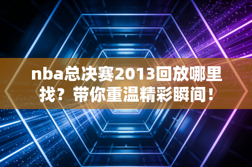 nba总决赛2013回放哪里找？带你重温精彩瞬间！