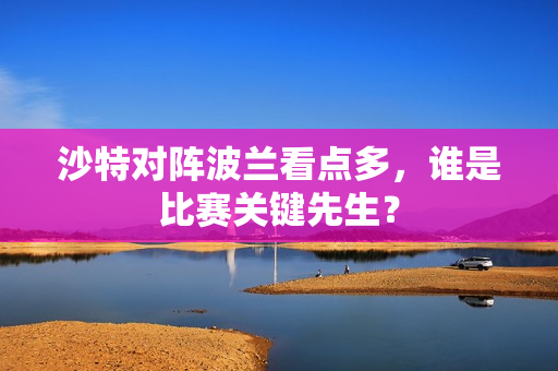 沙特对阵波兰看点多，谁是比赛关键先生？