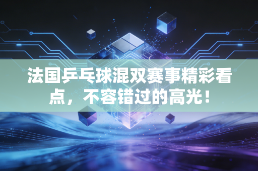 法国乒乓球混双赛事精彩看点，不容错过的高光！