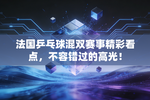 法国乒乓球混双赛事精彩看点，不容错过的高光！