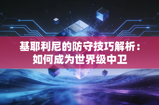 基耶利尼的防守技巧解析：如何成为世界级中卫