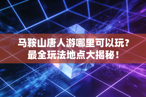 马鞍山唐人游哪里可以玩？最全玩法地点大揭秘！